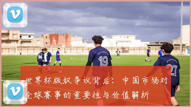 世界杯版权争议背后：中国市场对全球赛事的重要性与价值解析