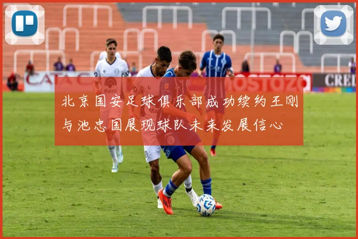 北京国安足球俱乐部成功续约王刚与池忠国展现球队未来发展信心