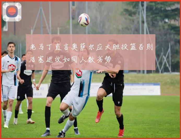 老马丁直言奥萨尔应大胆投篮否则活塞进攻如同人数劣势