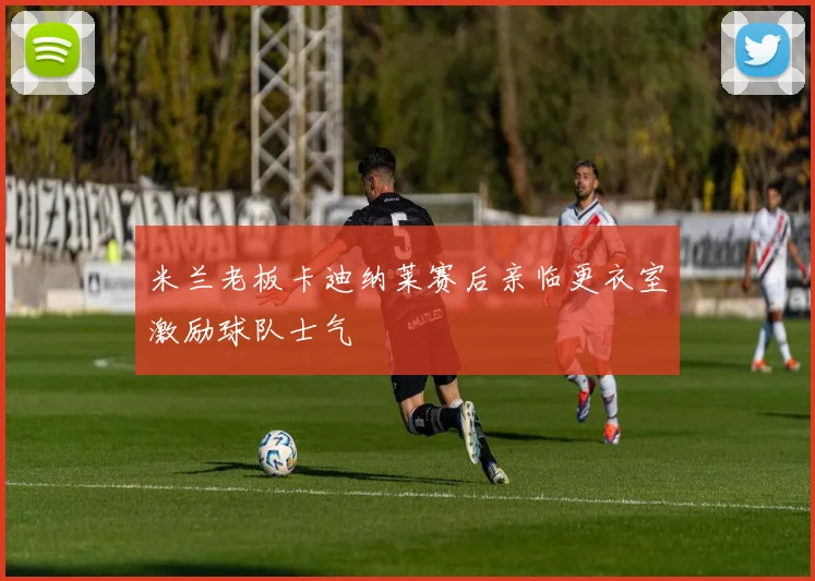 米兰老板卡迪纳莱赛后亲临更衣室激励球队士气