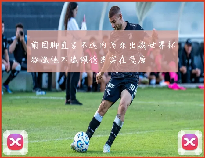前国脚直言不选内马尔出战世界杯称选他不选佩德罗实在荒唐
