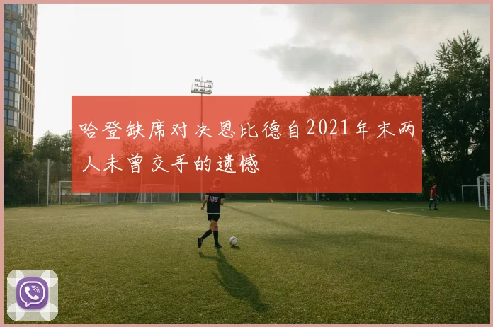 哈登缺席对决恩比德自2021年末两人未曾交手的遗憾