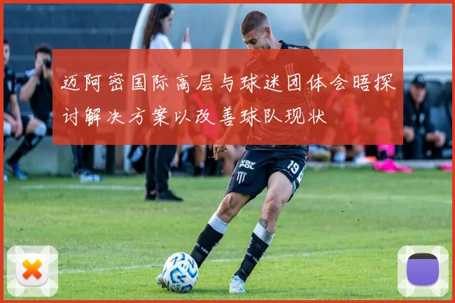迈阿密国际高层与球迷团体会晤探讨解决方案以改善球队现状