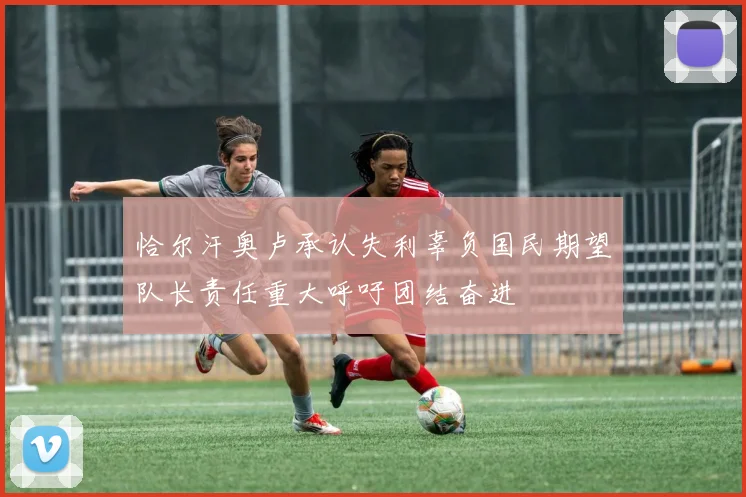 恰尔汗奥卢承认失利辜负国民期望队长责任重大呼吁团结奋进