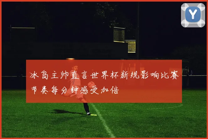 冰岛主帅直言世界杯新规影响比赛节奏每分钟感受加倍