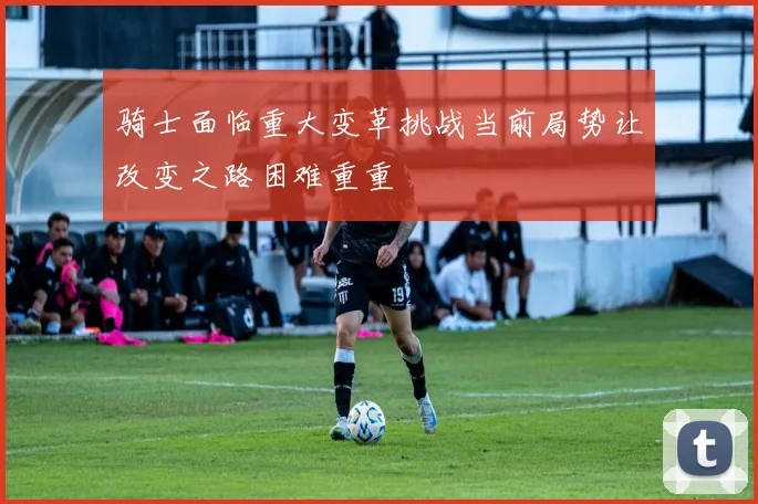 骑士面临重大变革挑战当前局势让改变之路困难重重
