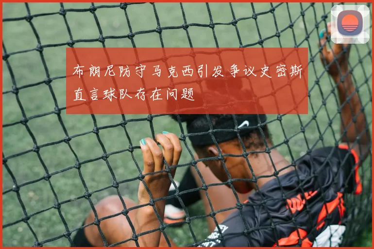 布朗尼防守马克西引发争议史密斯直言球队存在问题