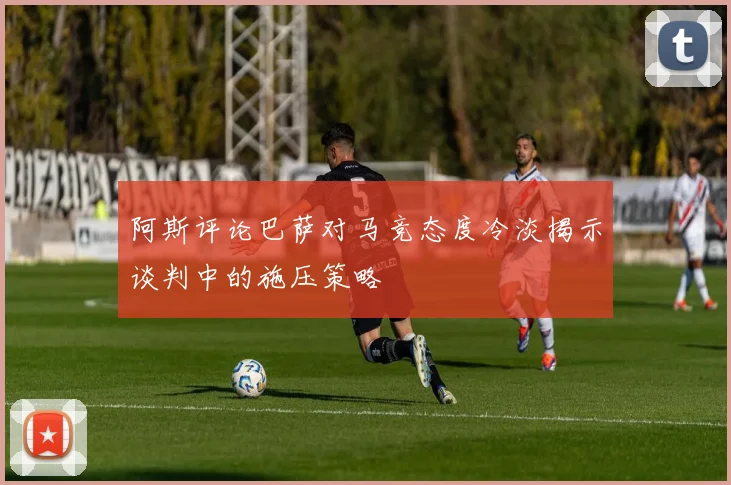 阿斯评论巴萨对马竞态度冷淡揭示谈判中的施压策略