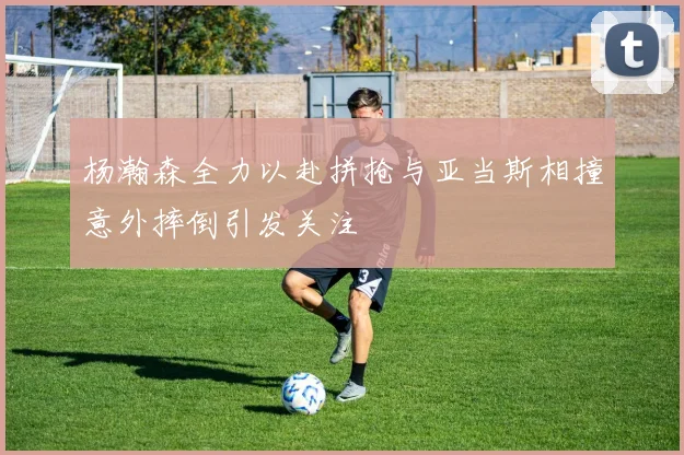 杨瀚森全力以赴拼抢与亚当斯相撞意外摔倒引发关注