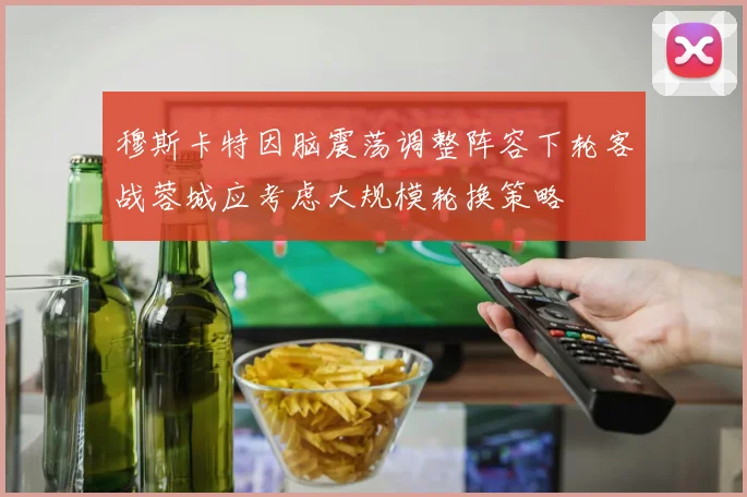 穆斯卡特因脑震荡调整阵容下轮客战蓉城应考虑大规模轮换策略