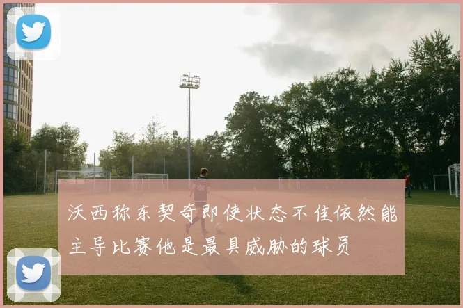 沃西称东契奇即使状态不佳依然能主导比赛他是最具威胁的球员