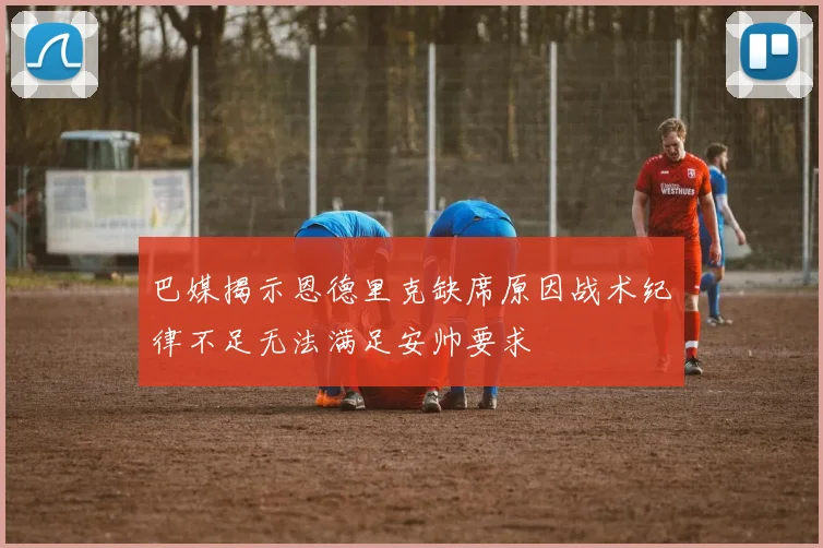 巴媒揭示恩德里克缺席原因战术纪律不足无法满足安帅要求