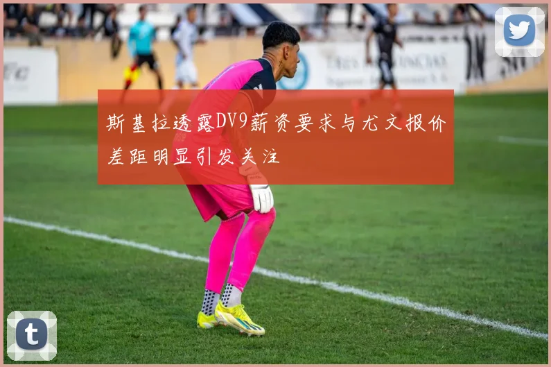 斯基拉透露DV9薪资要求与尤文报价差距明显引发关注